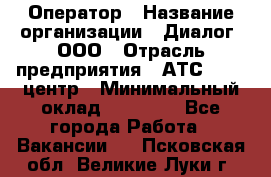 Оператор › Название организации ­ Диалог, ООО › Отрасль предприятия ­ АТС, call-центр › Минимальный оклад ­ 28 000 - Все города Работа » Вакансии   . Псковская обл.,Великие Луки г.